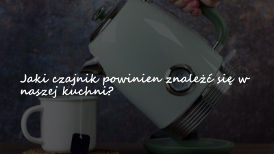 Jaki czajnik powinien znaleźć się w naszej kuchni?